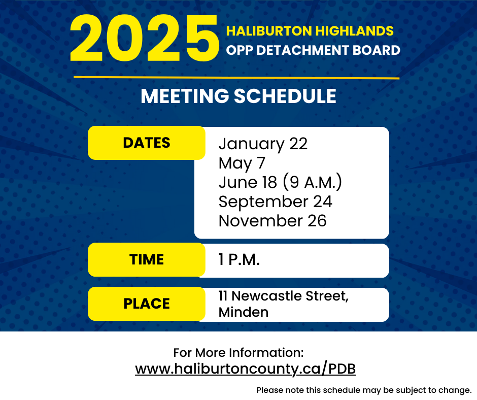 2025 Haliburton Highlands OPP Detachment Board Schedule: Dates of meetings are January 22, May 7, June 18 (9 a.m.), September 24 and November 26. Meetings are held in person at 11 Newcastle Street in Minden and virtually at 1 p.m. unless otherwise noted.